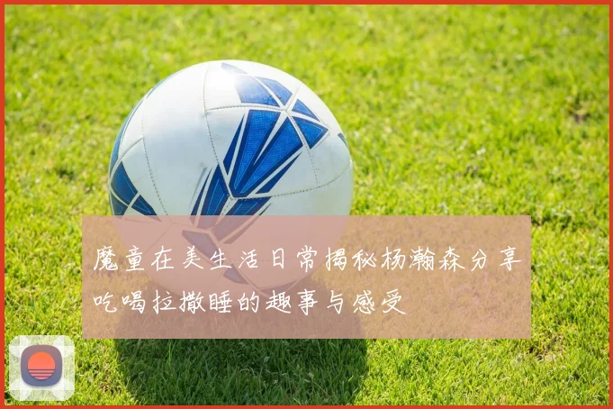 魔童在美生活日常揭秘杨瀚森分享吃喝拉撒睡的趣事与感受