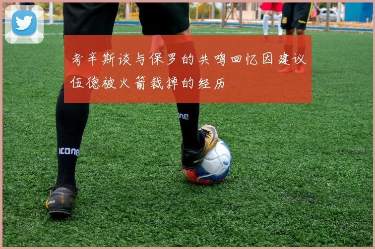 考辛斯谈与保罗的共鸣回忆因建议伍德被火箭裁掉的经历