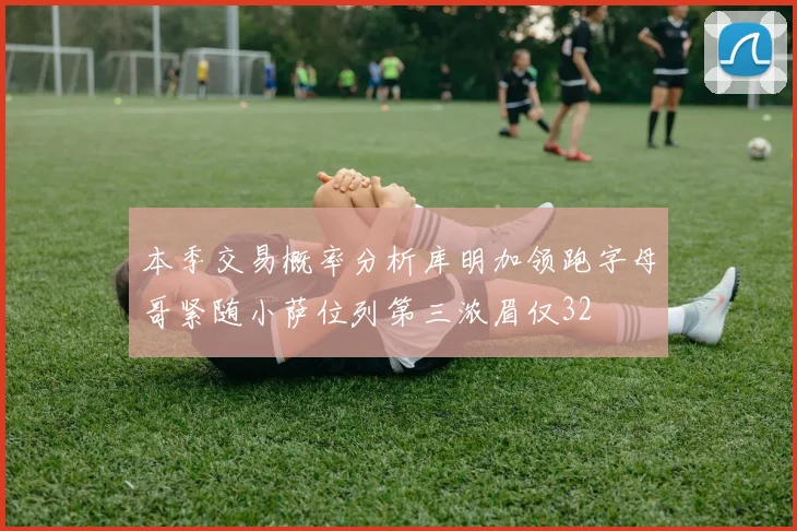 本季交易概率分析库明加领跑字母哥紧随小萨位列第三浓眉仅32