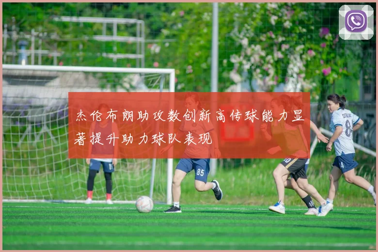 杰伦布朗助攻数创新高传球能力显著提升助力球队表现