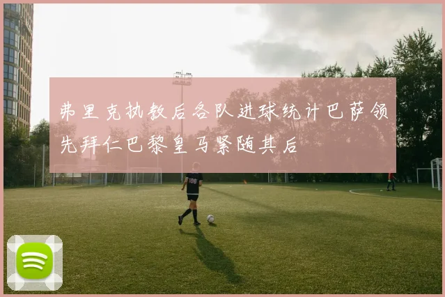 弗里克执教后各队进球统计巴萨领先拜仁巴黎皇马紧随其后