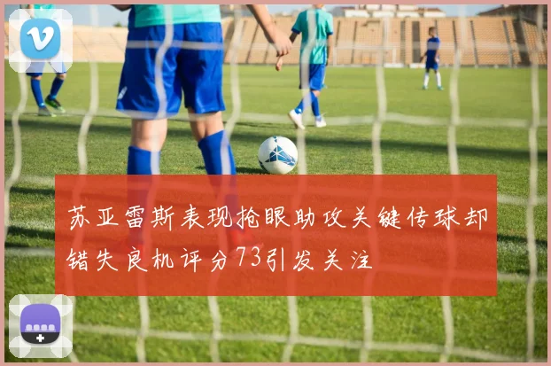 苏亚雷斯表现抢眼助攻关键传球却错失良机评分73引发关注