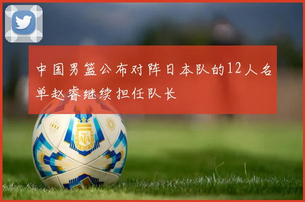 中国男篮公布对阵日本队的12人名单赵睿继续担任队长