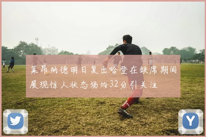 莱昂纳德明日复出哈登在缺席期间展现惊人状态场均32分引关注