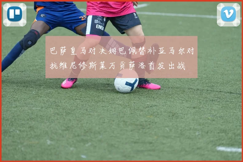 巴萨皇马对决姆巴佩替补亚马尔对抗维尼修斯莱万贡萨洛首发出战
