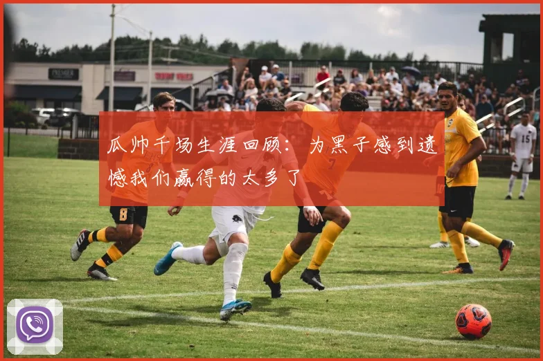 瓜帅千场生涯回顾：为黑子感到遗憾我们赢得的太多了