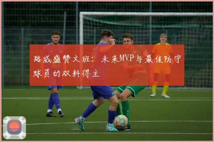 路威盛赞文班：未来MVP与最佳防守球员的双料得主