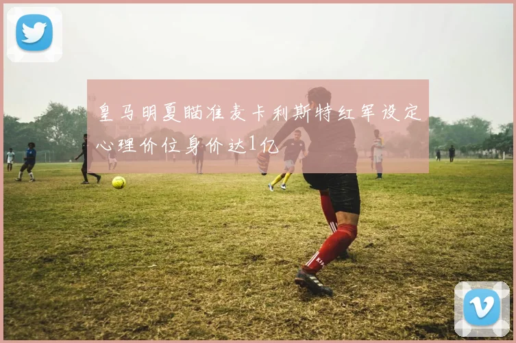 皇马明夏瞄准麦卡利斯特红军设定心理价位身价达1亿