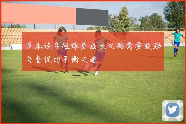 罗本谈年轻球员成长之路需要鼓励与督促的平衡之道