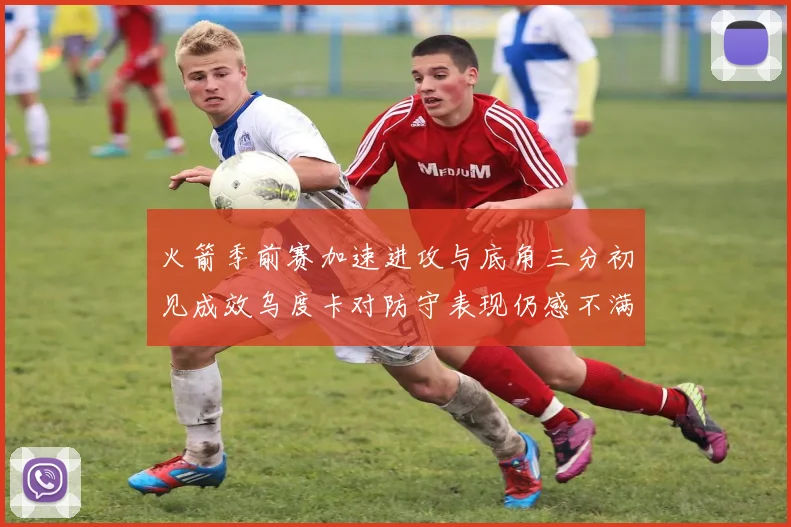 火箭季前赛加速进攻与底角三分初见成效乌度卡对防守表现仍感不满