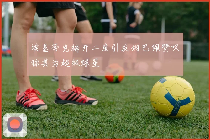 埃基蒂克梅开二度引发姆巴佩赞叹称其为超级球星