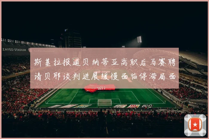 斯基拉报道贝纳蒂亚离职后马赛聘请贝耶谈判进展缓慢面临停滞局面