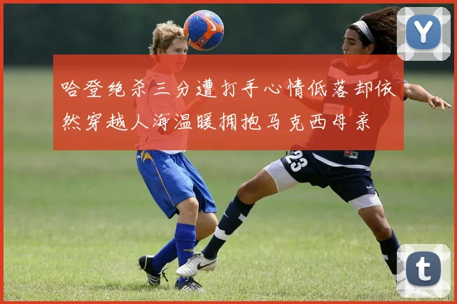 哈登绝杀三分遭打手心情低落却依然穿越人海温暖拥抱马克西母亲