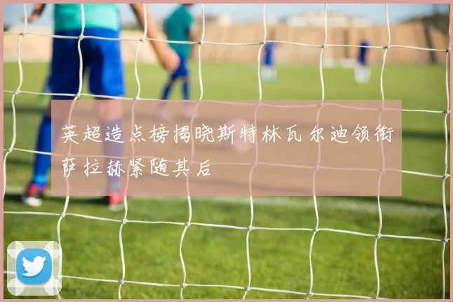 英超造点榜揭晓斯特林瓦尔迪领衔萨拉赫紧随其后
